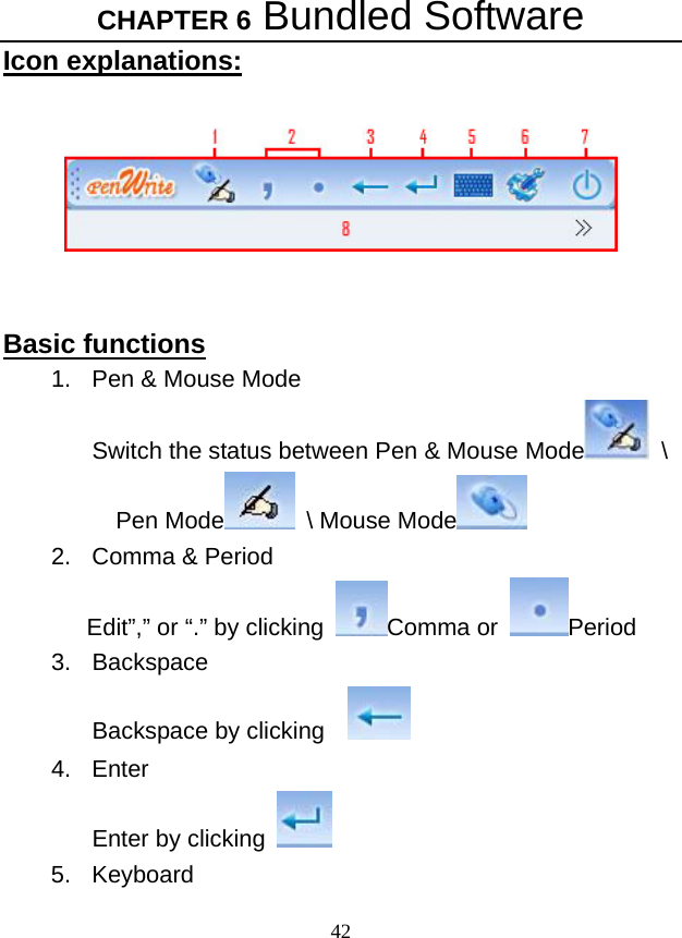 CHAPTER 6 Bundled Software 42 Icon explanations:     Basic functions 1.  Pen &amp; Mouse Mode Switch the status between Pen &amp; Mouse Mode  \ Pen Mode  \ Mouse Mode   2.  Comma &amp; Period Edit”,” or “.” by clicking Comma or  Period 3. Backspace Backspace by clicking      4. Enter Enter by clicking   5. Keyboard 