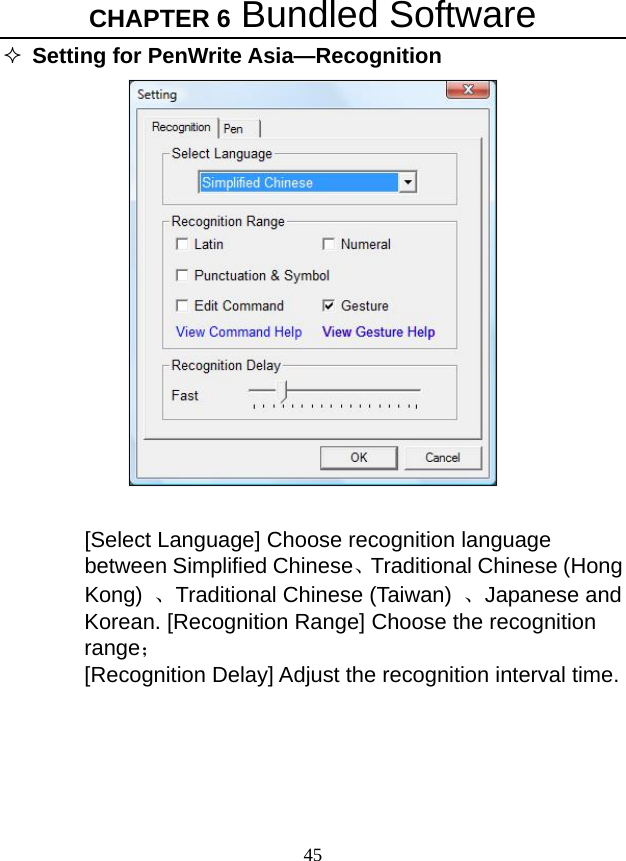CHAPTER 6 Bundled Software 45  Setting for PenWrite Asia—Recognition     [Select Language] Choose recognition language between Simplified Chinese、Traditional Chinese (Hong Kong)  、Traditional Chinese (Taiwan)  、Japanese and Korean. [Recognition Range] Choose the recognition range； [Recognition Delay] Adjust the recognition interval time.    