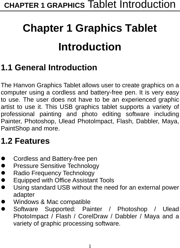 CHAPTER 1 GRAPHICS Tablet Introduction 1 Chapter 1 Graphics Tablet Introduction 1.1 General Introduction  The Hanvon Graphics Tablet allows user to create graphics on a computer using a cordless and battery-free pen. It is very easy to use. The user does not have to be an experienced graphic artist to use it. This USB graphics tablet supports a variety of professional painting and photo editing software including Painter, Photoshop, Ulead Photolmpact, Flash, Dabbler, Maya, PaintShop and more. 1.2 Features  z  Cordless and Battery-free pen   z Pressure Sensitive Technology z Radio Frequency Technology z  Equipped with Office Assistant Tools z  Using standard USB without the need for an external power adapter z  Windows &amp; Mac compatible z  Software Supported: Painter / Photoshop / Ulead PhotoImpact / Flash / CorelDraw / Dabbler / Maya and a variety of graphic processing software. 