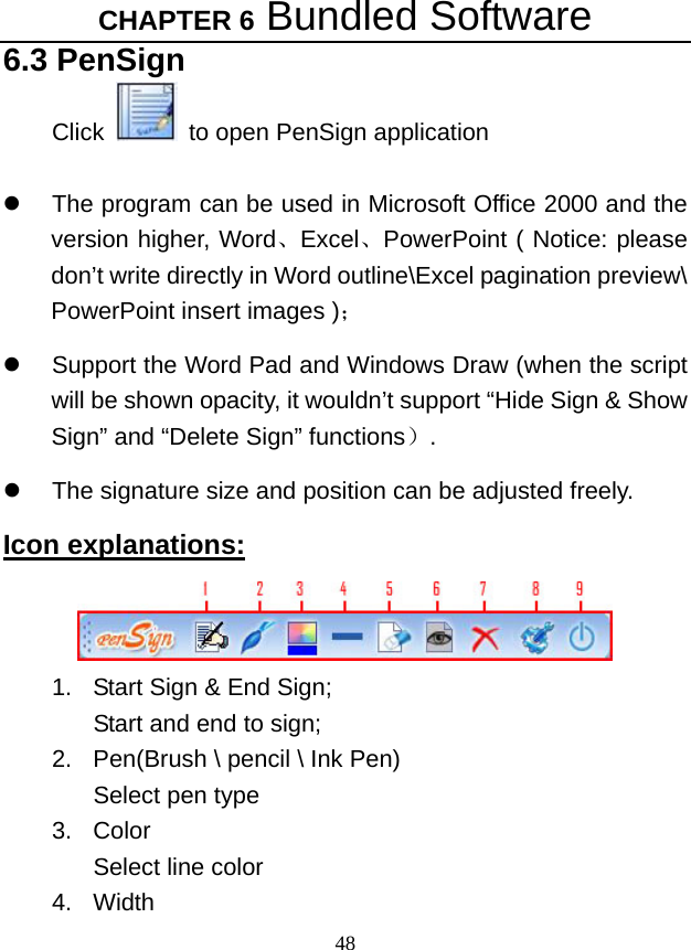 CHAPTER 6 Bundled Software 48 6.3 PenSign Click    to open PenSign application  z  The program can be used in Microsoft Office 2000 and the version higher, Word、Excel、PowerPoint ( Notice: please don’t write directly in Word outline\Excel pagination preview\ PowerPoint insert images )； z Support the Word Pad and Windows Draw (when the script will be shown opacity, it wouldn’t support “Hide Sign &amp; Show Sign” and “Delete Sign” functions）.  z  The signature size and position can be adjusted freely.   Icon explanations:  1.  Start Sign &amp; End Sign;   Start and end to sign;   2.  Pen(Brush \ pencil \ Ink Pen) Select pen type   3. Color Select line color   4. Width 
