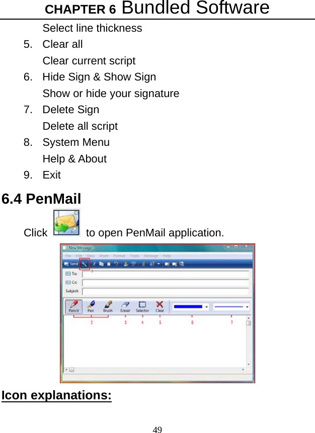 CHAPTER 6 Bundled Software 49 Select line thickness   5. Clear all Clear current script 6.  Hide Sign &amp; Show Sign Show or hide your signature   7. Delete Sign Delete all script   8. System Menu Help &amp; About 9. Exit 6.4 PenMail Click    to open PenMail application.  Icon explanations:   