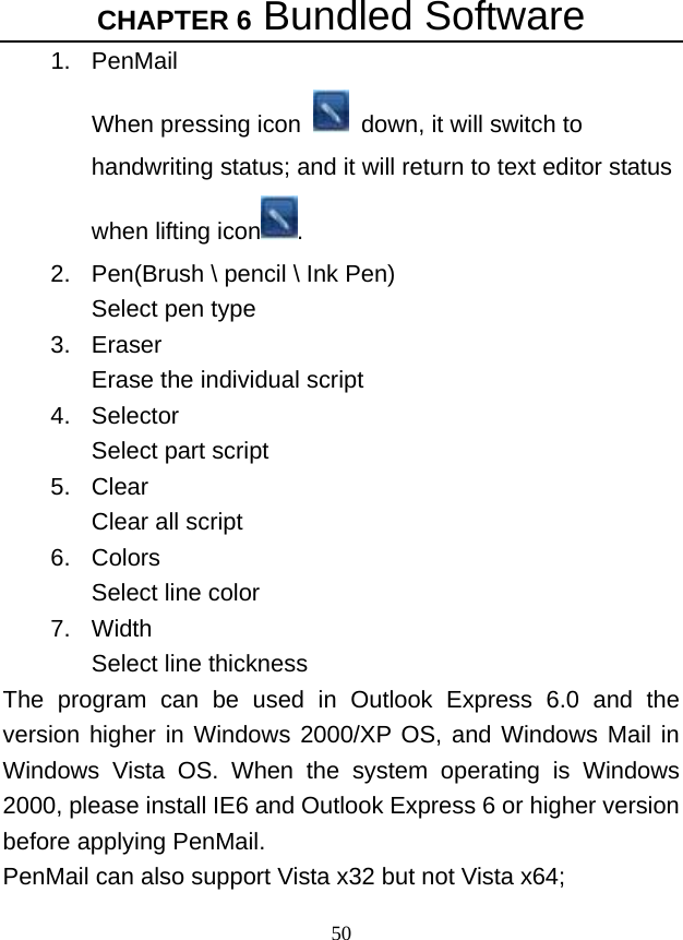CHAPTER 6 Bundled Software 50 1. PenMail When pressing icon    down, it will switch to handwriting status; and it will return to text editor status when lifting icon . 2.  Pen(Brush \ pencil \ Ink Pen) Select pen type   3. Eraser Erase the individual script   4. Selector Select part script   5. Clear Clear all script   6. Colors Select line color   7. Width Select line thickness   The program can be used in Outlook Express 6.0 and the version higher in Windows 2000/XP OS, and Windows Mail in Windows Vista OS. When the system operating is Windows 2000, please install IE6 and Outlook Express 6 or higher version before applying PenMail.   PenMail can also support Vista x32 but not Vista x64; 