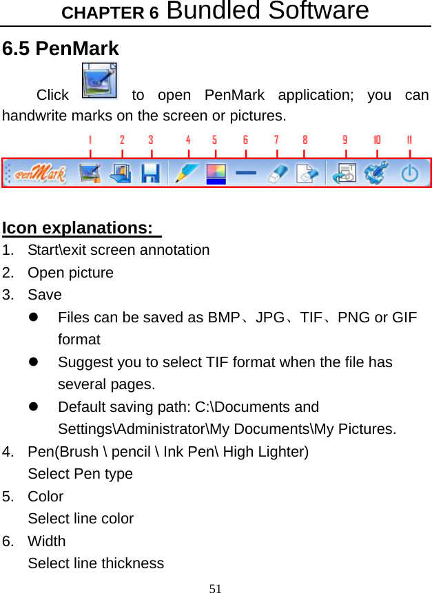 CHAPTER 6 Bundled Software 51 6.5 PenMark Click   to open PenMark application; you can handwrite marks on the screen or pictures.     Icon explanations:   1.  Start\exit screen annotation   2. Open picture 3. Save z  Files can be saved as BMP、JPG、TIF、PNG or GIF format   z  Suggest you to select TIF format when the file has several pages.   z  Default saving path: C:\Documents and Settings\Administrator\My Documents\My Pictures. 4.  Pen(Brush \ pencil \ Ink Pen\ High Lighter)   Select Pen type   5. Color Select line color   6. Width Select line thickness   