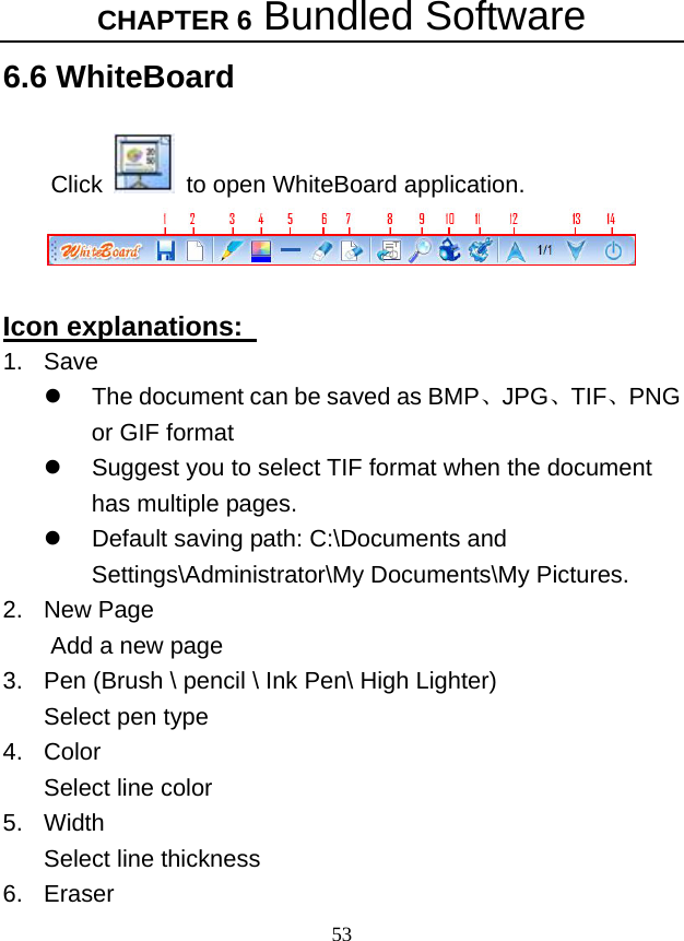 CHAPTER 6 Bundled Software 53 6.6 WhiteBoard  Click    to open WhiteBoard application.   Icon explanations:   1. Save z  The document can be saved as BMP、JPG、TIF、PNG or GIF format     z  Suggest you to select TIF format when the document has multiple pages.   z  Default saving path: C:\Documents and Settings\Administrator\My Documents\My Pictures. 2. New Page  Add a new page   3.  Pen (Brush \ pencil \ Ink Pen\ High Lighter) Select pen type   4. Color Select line color   5. Width Select line thickness   6. Eraser 