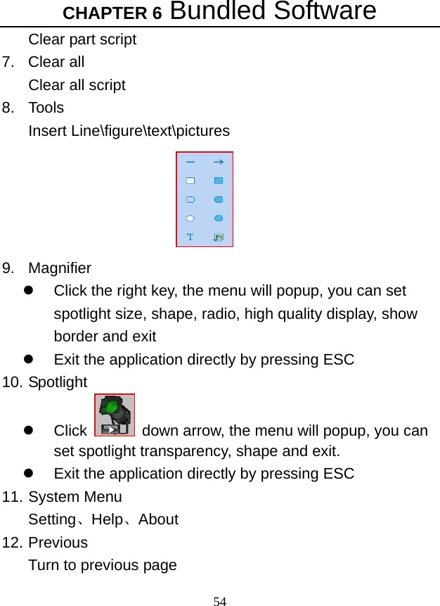 CHAPTER 6 Bundled Software 54 Clear part script 7. Clear all Clear all script   8. Tools Insert Line\figure\text\pictures    9. Magnifier z  Click the right key, the menu will popup, you can set spotlight size, shape, radio, high quality display, show border and exit z  Exit the application directly by pressing ESC 10. Spotlight z Click    down arrow, the menu will popup, you can set spotlight transparency, shape and exit.   z  Exit the application directly by pressing ESC 11. System Menu Setting、Help、About 12. Previous Turn to previous page   