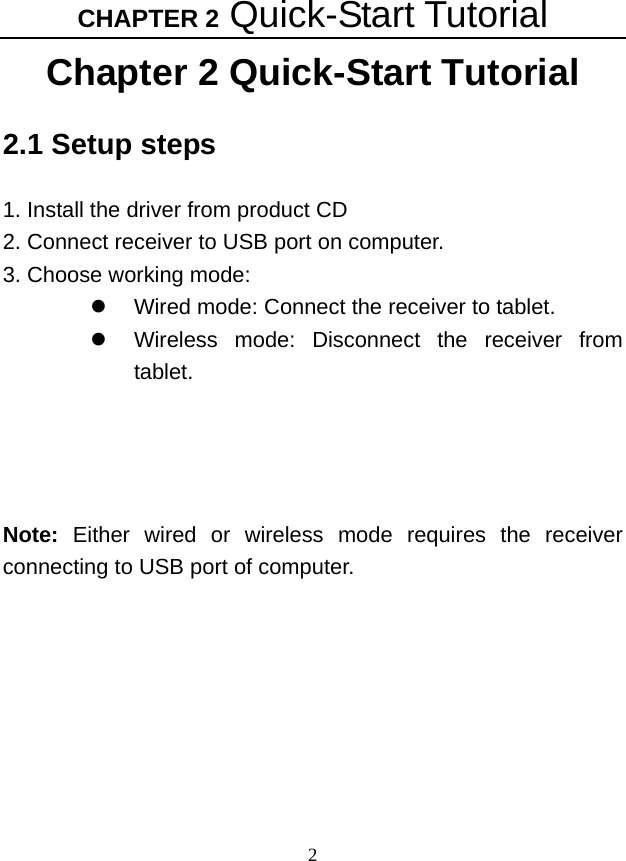 CHAPTER 2 Quick-Start Tutorial 2 Chapter 2 Quick-Start Tutorial 2.1 Setup steps  1. Install the driver from product CD 2. Connect receiver to USB port on computer. 3. Choose working mode: z  Wired mode: Connect the receiver to tablet. z  Wireless mode: Disconnect the receiver from tablet.     Note: Either wired or wireless mode requires the receiver connecting to USB port of computer. 