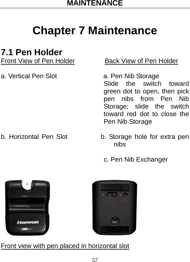 MAINTENANCE 57 Chapter 7 Maintenance 7.1 Pen Holder Front View of Pen Holder         Back View of Pen Holder  a. Vertical Pen Slot                    a. Pen Nib Storage Slide the switch toward green dot to open, then pick pen nibs from Pen Nib Storage; slide the switch toward red dot to close the Pen Nib Storage  b. Horizontal Pen Slot          b. Storage hole for extra pen nibs                                 c. Pen Nib Exchanger                               Front view with pen placed in horizontal slot 