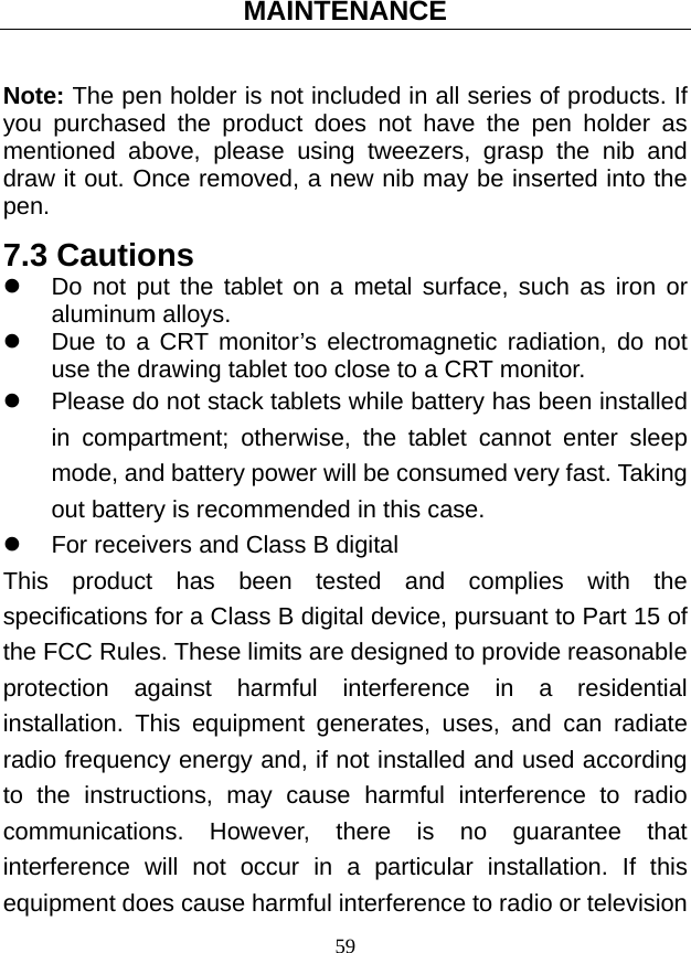MAINTENANCE 59  Note: The pen holder is not included in all series of products. If you purchased the product does not have the pen holder as mentioned above, please using tweezers, grasp the nib and draw it out. Once removed, a new nib may be inserted into the pen.  7.3 Cautions z  Do not put the tablet on a metal surface, such as iron or aluminum alloys. z  Due to a CRT monitor’s electromagnetic radiation, do not use the drawing tablet too close to a CRT monitor. z  Please do not stack tablets while battery has been installed in compartment; otherwise, the tablet cannot enter sleep mode, and battery power will be consumed very fast. Taking out battery is recommended in this case. z  For receivers and Class B digital This product has been tested and complies with the specifications for a Class B digital device, pursuant to Part 15 of the FCC Rules. These limits are designed to provide reasonable protection against harmful interference in a residential installation. This equipment generates, uses, and can radiate radio frequency energy and, if not installed and used according to the instructions, may cause harmful interference to radio communications. However, there is no guarantee that interference will not occur in a particular installation. If this equipment does cause harmful interference to radio or television 