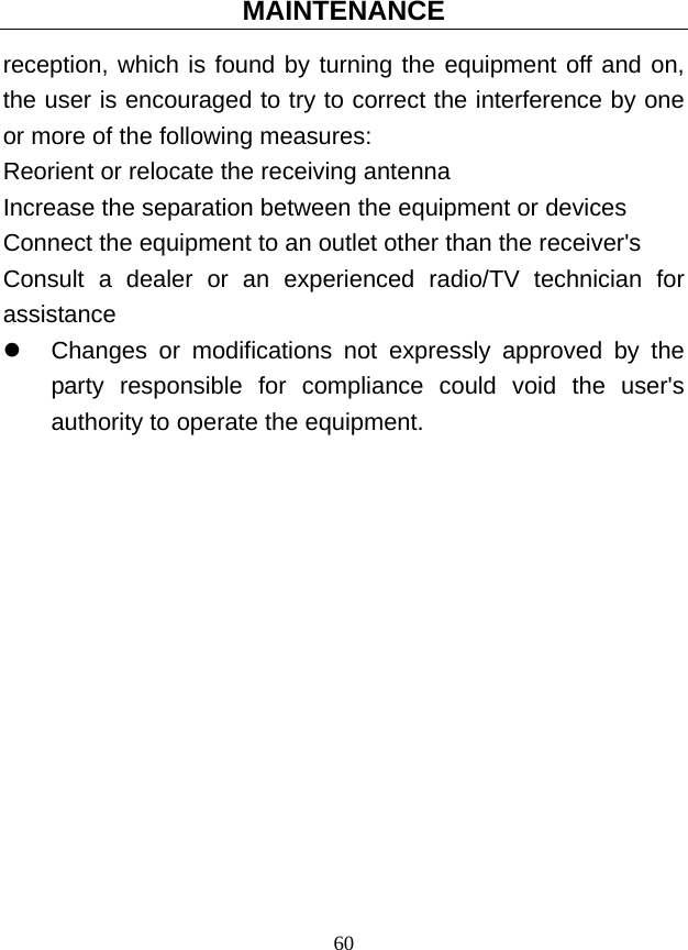 MAINTENANCE 60 reception, which is found by turning the equipment off and on, the user is encouraged to try to correct the interference by one or more of the following measures: Reorient or relocate the receiving antenna Increase the separation between the equipment or devices Connect the equipment to an outlet other than the receiver&apos;s Consult a dealer or an experienced radio/TV technician for assistance z  Changes or modifications not expressly approved by the party responsible for compliance could void the user&apos;s authority to operate the equipment. 