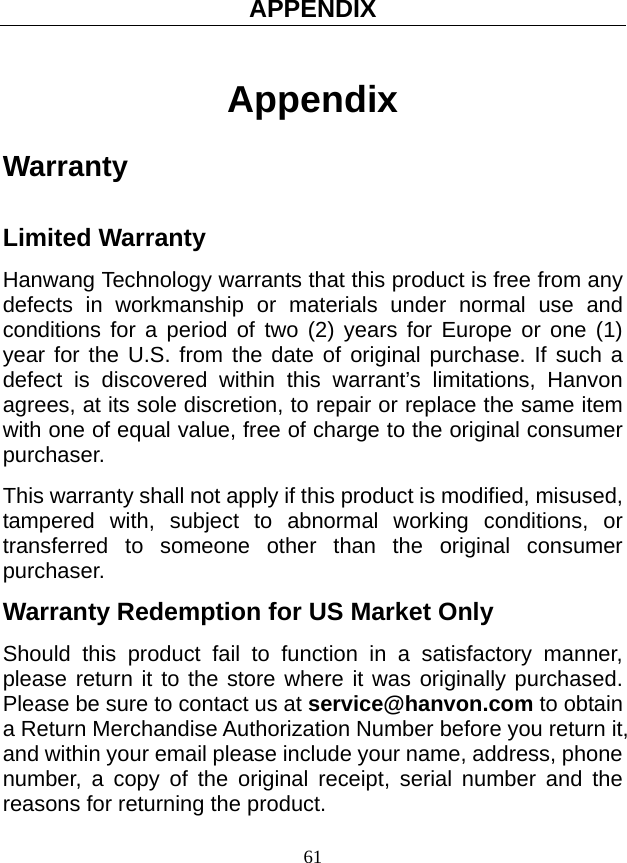 APPENDIX 61 Appendix Warranty  Limited Warranty Hanwang Technology warrants that this product is free from any defects in workmanship or materials under normal use and conditions for a period of two (2) years for Europe or one (1) year for the U.S. from the date of original purchase. If such a defect is discovered within this warrant’s limitations, Hanvon agrees, at its sole discretion, to repair or replace the same item with one of equal value, free of charge to the original consumer purchaser.  This warranty shall not apply if this product is modified, misused, tampered with, subject to abnormal working conditions, or transferred to someone other than the original consumer purchaser. Warranty Redemption for US Market Only Should this product fail to function in a satisfactory manner, please return it to the store where it was originally purchased. Please be sure to contact us at service@hanvon.com to obtain a Return Merchandise Authorization Number before you return it, and within your email please include your name, address, phone number, a copy of the original receipt, serial number and the reasons for returning the product.   