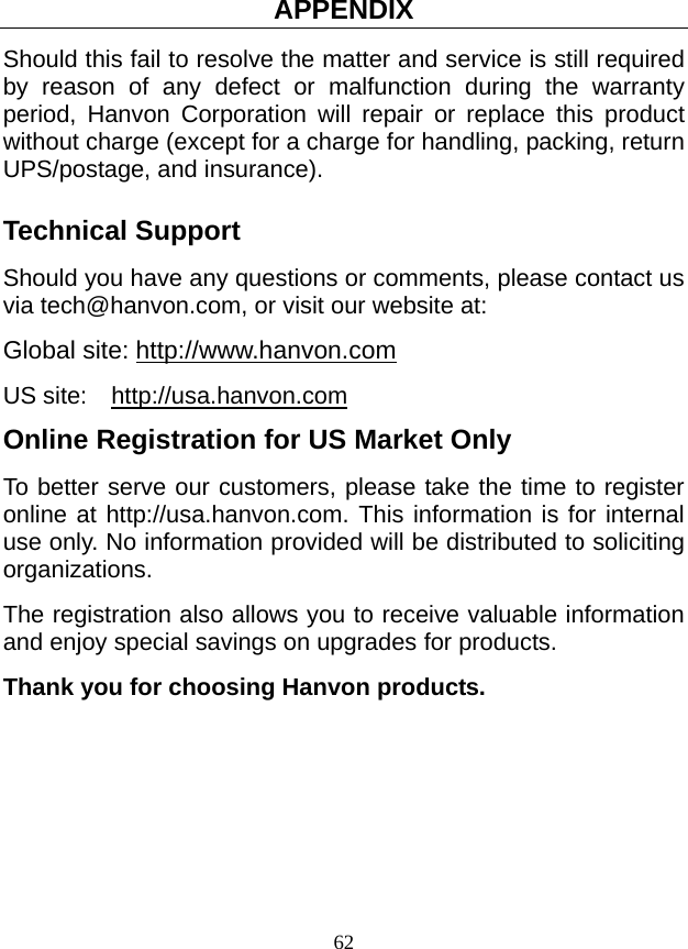 APPENDIX 62 Should this fail to resolve the matter and service is still required by reason of any defect or malfunction during the warranty period, Hanvon Corporation will repair or replace this product without charge (except for a charge for handling, packing, return UPS/postage, and insurance). Technical Support Should you have any questions or comments, please contact us via tech@hanvon.com, or visit our website at: Global site: http://www.hanvon.com US site:  http://usa.hanvon.com  Online Registration for US Market Only To better serve our customers, please take the time to register online at http://usa.hanvon.com. This information is for internal use only. No information provided will be distributed to soliciting organizations. The registration also allows you to receive valuable information and enjoy special savings on upgrades for products. Thank you for choosing Hanvon products.  