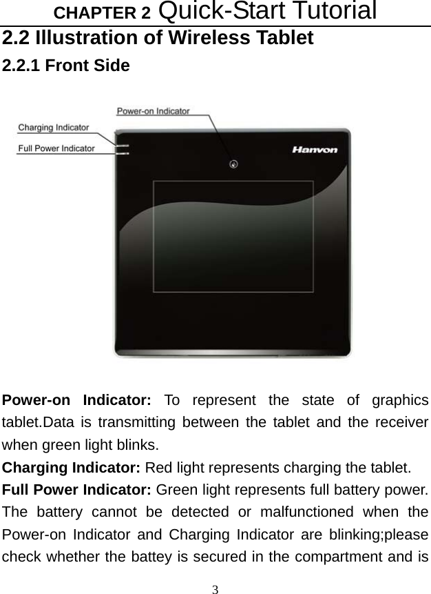 CHAPTER 2 Quick-Start Tutorial 3 2.2 Illustration of Wireless Tablet 2.2.1 Front Side  Power-on Indicator: To represent the state of graphics tablet.Data is transmitting between the tablet and the receiver when green light blinks. Charging Indicator: Red light represents charging the tablet. Full Power Indicator: Green light represents full battery power. The battery cannot be detected or malfunctioned when the Power-on Indicator and Charging Indicator are blinking;please check whether the battey is secured in the compartment and is 