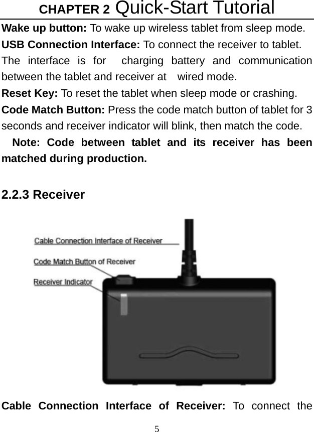 CHAPTER 2 Quick-Start Tutorial 5 Wake up button: To wake up wireless tablet from sleep mode. USB Connection Interface: To connect the receiver to tablet. The interface is for  charging battery and communication  between the tablet and receiver at  wired mode.   Reset Key: To reset the tablet when sleep mode or crashing. Code Match Button: Press the code match button of tablet for 3 seconds and receiver indicator will blink, then match the code. Note: Code between tablet and its receiver has been matched during production.  2.2.3 Receiver  Cable Connection Interface of Receiver: To connect the 