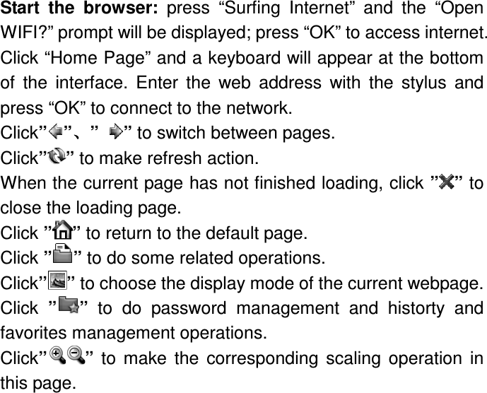 Start  the  browser:  press  “Surfing  Internet”  and  the  “Open WIFI?” prompt will be displayed; press “OK” to access internet. Click “Home Page” and a keyboard will appear at the bottom of  the  interface.  Enter  the  web  address  with  the  stylus  and press “OK” to connect to the network. Click” ”、、、、”  ” to switch between pages. Click” ” to make refresh action. When the current page has not finished loading, click ” ” to close the loading page. Click ” ” to return to the default page. Click ” ” to do some related operations. Click’’ ” to choose the display mode of the current webpage. Click  ” ”  to  do  password  management  and  historty  and favorites management operations. Click” ”  to  make  the  corresponding  scaling  operation  in this page.       