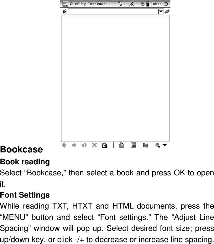              Bookcase Book reading Select “Bookcase,” then select a book and press OK to open it. Font Settings While  reading  TXT,  HTXT  and  HTML  documents,  press  the “MENU”  button  and  select  “Font  settings.”  The  “Adjust  Line Spacing” window will pop up. Select desired font size; press up/down key, or click -/+ to decrease or increase line spacing. 