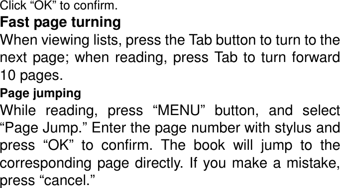 Click “OK” to confirm. Fast page turning When viewing lists, press the Tab button to turn to the next page; when reading, press Tab to turn  forward 10 pages. Page jumping While  reading,  press  “MENU”  button,  and  select “Page Jump.” Enter the page number with stylus and press  “OK”  to  confirm.  The  book  will  jump  to  the corresponding page  directly. If you make a mistake, press “cancel.”           