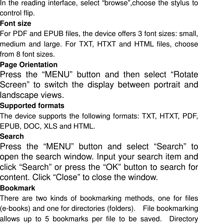 In the reading interface, select “browse”,choose the stylus to control flip. Font size For PDF and EPUB files, the device offers 3 font sizes: small, medium  and  large.  For  TXT,  HTXT  and  HTML  files,  choose from 8 font sizes. Page Orientation Press  the  “MENU”  button  and  then  select  “Rotate Screen”  to  switch  the  display  between  portrait  and landscape views. Supported formats The device supports the following formats: TXT, HTXT, PDF, EPUB, DOC, XLS and HTML. Search Press  the  “MENU”  button  and  select  “Search”  to open the search window. Input your search item and click “Search” or press the “OK” button to search for content. Click “Close” to close the window. Bookmark There  are  two  kinds  of  bookmarking  methods,  one  for  files (e-books) and one for directories (folders).    File bookmarking allows  up  to  5  bookmarks  per  file  to  be  saved.    Directory 