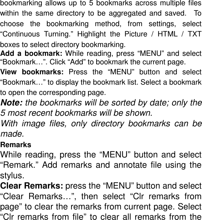 bookmarking  allows  up  to  5  bookmarks  across multiple files within  the  same  directory  to  be  aggregated  and  saved.    To choose  the  bookmarking  method,  from  settings,  select “Continuous  Turning.”  Highlight  the  Picture  /  HTML  /  TXT boxes to select directory bookmarking. Add  a  bookmark:  While  reading,  press  “MENU”  and  select “Bookmark…”. Click “Add” to bookmark the current page. View  bookmarks:  Press  the  “MENU”  button  and  select “Bookmark…” to display the bookmark list. Select a bookmark to open the corresponding page. Note: the bookmarks will be sorted by date; only the 5 most recent bookmarks will be shown. With  image  files,  only  directory  bookmarks  can  be made. Remarks While  reading,  press the  “MENU”  button  and  select “Remark.”  Add  remarks  and  annotate  file  using  the stylus. Clear Remarks: press the “MENU” button and select “Clear  Remarks…”,  then  select  “Clr  remarks  from page” to clear the remarks from current page. Select “Clr  remarks from  file”  to  clear  all  remarks  from  the 