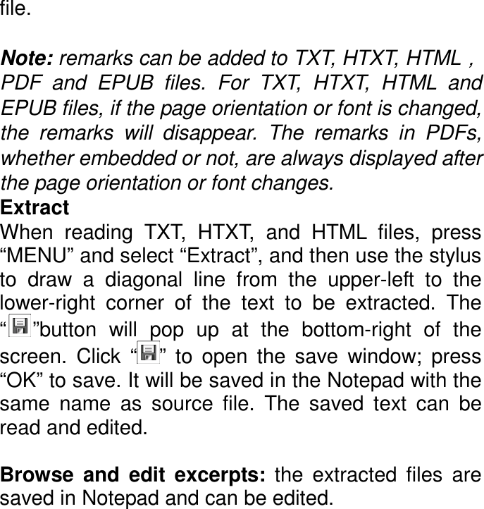 file.  Note: remarks can be added to TXT, HTXT, HTML，PDF  and  EPUB  files.  For  TXT,  HTXT,  HTML  and EPUB files, if the page orientation or font is changed, the  remarks  will  disappear.  The  remarks  in  PDFs, whether embedded or not, are always displayed after the page orientation or font changes. Extract When  reading  TXT,  HTXT,  and  HTML  files,  press “MENU” and select “Extract”, and then use the stylus to  draw  a  diagonal  line  from  the  upper-left  to  the lower-right  corner  of  the  text  to  be  extracted.  The “ ”button  will  pop  up  at  the  bottom-right  of  the screen.  Click  “ ”  to  open  the  save  window;  press “OK” to save. It will be saved in the Notepad with the same  name  as  source  file.  The  saved  text  can  be read and edited.  Browse  and  edit  excerpts:  the  extracted  files  are saved in Notepad and can be edited.  