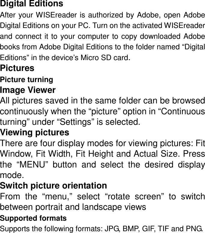 Digital Editions After your WISEreader is authorized by Adobe, open Adobe Digital Editions on your PC. Turn on the activated WISEreader and  connect  it to your computer  to copy downloaded Adobe books from Adobe Digital Editions to the folder named “Digital Editions” in the device’s Micro SD card. Pictures Picture turning Image Viewer All pictures saved in the same folder can be browsed continuously when the “picture” option in “Continuous turning” under “Settings” is selected. Viewing pictures There are four display modes for viewing pictures: Fit Window, Fit Width, Fit Height and Actual Size. Press the  “MENU”  button  and  select  the  desired  display mode. Switch picture orientation From  the  “menu,”  select  “rotate  screen”  to  switch between portrait and landscape views Supported formats Supports the following formats: JPG, BMP, GIF, TIF and PNG.  