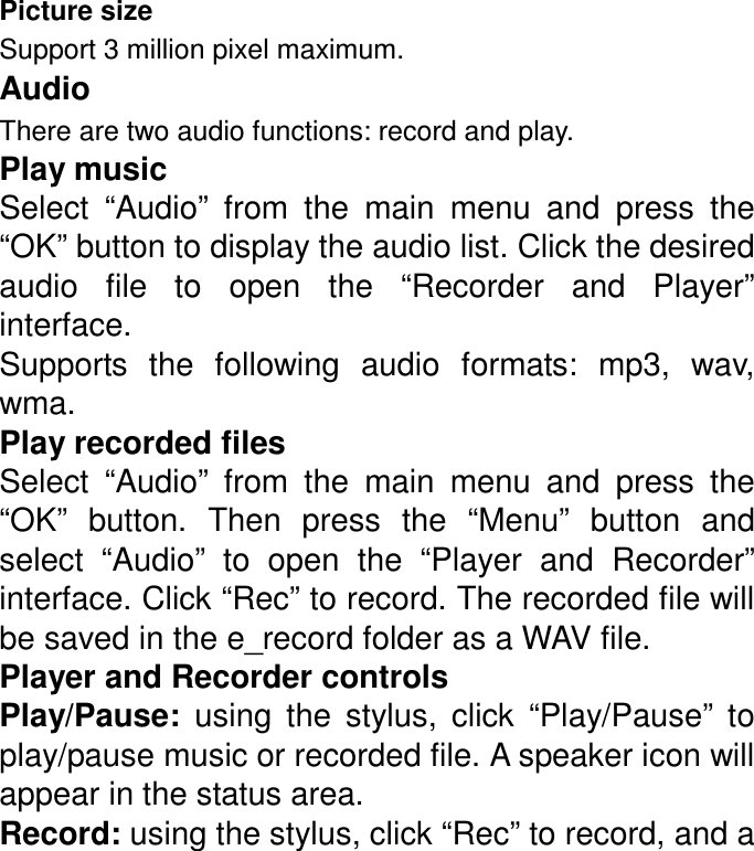 Picture size Support 3 million pixel maximum. Audio There are two audio functions: record and play.   Play music Select  “Audio”  from  the  main  menu  and  press  the “OK” button to display the audio list. Click the desired audio  file  to  open  the  “Recorder  and  Player” interface. Supports  the  following  audio  formats:  mp3,  wav, wma. Play recorded files Select  “Audio”  from  the  main  menu  and  press  the “OK”  button.  Then  press  the  “Menu”  button  and select  “Audio”  to  open  the  “Player  and  Recorder” interface. Click “Rec” to record. The recorded file will be saved in the e_record folder as a WAV file. Player and Recorder controls Play/Pause:  using  the  stylus,  click  “Play/Pause”  to play/pause music or recorded file. A speaker icon will appear in the status area. Record: using the stylus, click “Rec” to record, and a 