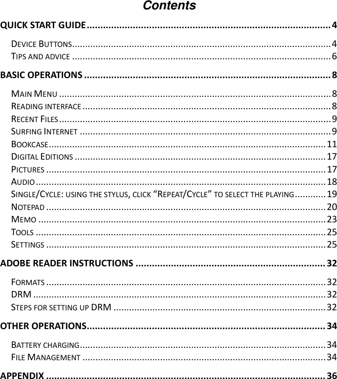 Contents QUICK START GUIDE..........................................................................................4 DEVICE BUTTONS....................................................................................................4 TIPS AND ADVICE ....................................................................................................6 BASIC OPERATIONS ...........................................................................................8 MAIN MENU .........................................................................................................8 READING INTERFACE ................................................................................................8 RECENT FILES .........................................................................................................9 SURFING INTERNET .................................................................................................9 BOOKCASE...........................................................................................................11 DIGITAL EDITIONS ................................................................................................. 17 PICTURES ............................................................................................................17 AUDIO ................................................................................................................18 SINGLE/CYCLE: USING THE STYLUS, CLICK “REPEAT/CYCLE” TO SELECT THE PLAYING............19 NOTEPAD ............................................................................................................20 MEMO ...............................................................................................................23 TOOLS ................................................................................................................25 SETTINGS ............................................................................................................25 ADOBE READER INSTRUCTIONS ...................................................................... 32 FORMATS ............................................................................................................32 DRM .................................................................................................................32 STEPS FOR SETTING UP DRM ..................................................................................32 OTHER OPERATIONS........................................................................................ 34 BATTERY CHARGING...............................................................................................34 FILE MANAGEMENT ..............................................................................................34 APPENDIX ....................................................................................................... 36 