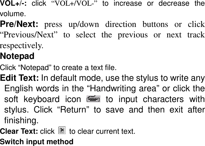 VOL+/-:  click  “VOL+/VOL-”  to  increase  or  decrease  the volume. Pre/Next:  press  up/down  direction  buttons  or  click “Previous/Next”  to  select  the  previous  or  next  track respectively. Notepad   Click “Notepad” to create a text file. Edit Text: In default mode, use the stylus to write any English words in the “Handwriting area” or click the soft  keyboard  icon    to  input  characters  with stylus.  Click  “Return”  to  save  and  then  exit  after finishing. Clear Text: click    to clear current text. Switch input method 