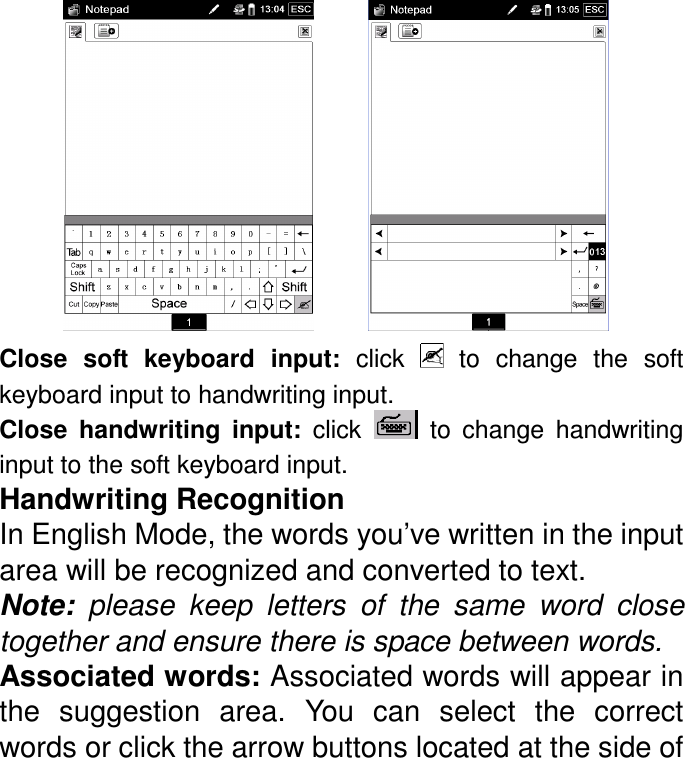           Close  soft  keyboard  input:  click    to  change  the  soft keyboard input to handwriting input.   Close  handwriting  input:  click    to  change  handwriting input to the soft keyboard input.   Handwriting Recognition In English Mode, the words you’ve written in the input area will be recognized and converted to text.   Note:  please  keep  letters  of  the  same  word  close together and ensure there is space between words.  Associated words: Associated words will appear in the  suggestion  area.  You  can  select  the  correct words or click the arrow buttons located at the side of 