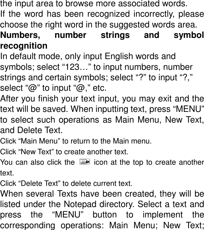 the input area to browse more associated words. If  the  word  has  been  recognized  incorrectly,  please choose the right word in the suggested words area. Numbers,  number  strings  and  symbol recognition In default mode, only input English words and symbols; select “123…” to input numbers, number strings and certain symbols; select “?” to input “?,” select “@” to input “@,” etc. After you finish your text input, you may exit and the text will be saved. When inputting text, press “MENU” to select such operations as Main Menu,  New Text, and Delete Text. Click “Main Menu” to return to the Main menu. Click “New Text” to create another text. You can also  click the    icon at the top  to create another text. Click “Delete Text” to delete current text. When several Texts have been created, they will be listed under the Notepad directory. Select a text and press  the  “MENU”  button  to  implement  the corresponding  operations:  Main  Menu;  New  Text; 