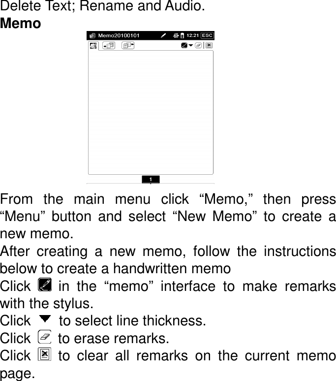 Delete Text; Rename and Audio. Memo          From  the  main  menu  click  “Memo,”  then  press “Menu”  button  and  select  “New  Memo”  to  create  a new memo.   After  creating  a  new  memo,  follow  the  instructions below to create a handwritten memo Click    in  the  “memo”  interface  to  make  remarks with the stylus.   Click    to select line thickness. Click    to erase remarks. Click    to  clear  all  remarks  on  the  current  memo page. 