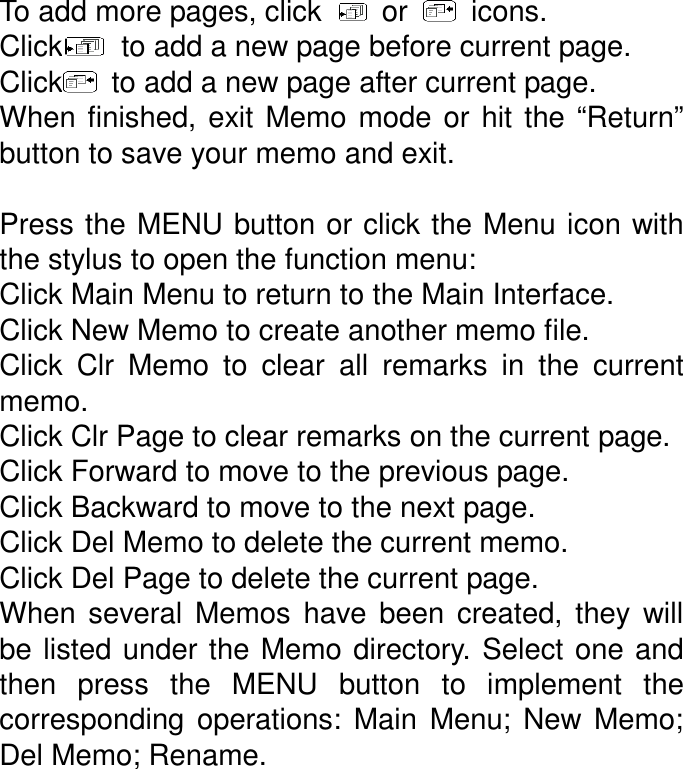 To add more pages, click    or    icons. Click   to add a new page before current page. Click   to add a new page after current page.   When  finished,  exit  Memo mode  or  hit  the  “Return” button to save your memo and exit.    Press the MENU button or click the Menu icon with the stylus to open the function menu: Click Main Menu to return to the Main Interface. Click New Memo to create another memo file. Click  Clr  Memo  to  clear  all  remarks  in  the  current memo. Click Clr Page to clear remarks on the current page. Click Forward to move to the previous page. Click Backward to move to the next page. Click Del Memo to delete the current memo. Click Del Page to delete the current page. When  several  Memos  have  been  created,  they  will be listed under the Memo directory. Select one  and then  press  the  MENU  button  to  implement  the corresponding  operations:  Main  Menu;  New  Memo; Del Memo; Rename. 