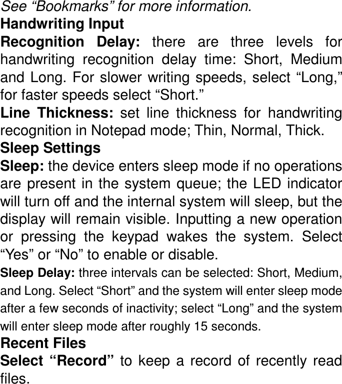 See “Bookmarks” for more information. Handwriting Input Recognition  Delay:  there  are  three  levels  for handwriting  recognition  delay  time:  Short,  Medium and Long. For slower writing speeds, select “Long,” for faster speeds select “Short.” Line  Thickness:  set  line  thickness  for  handwriting recognition in Notepad mode; Thin, Normal, Thick. Sleep Settings Sleep: the device enters sleep mode if no operations are  present in the system  queue; the LED  indicator will turn off and the internal system will sleep, but the display will remain visible. Inputting a new operation or  pressing  the  keypad  wakes  the  system.  Select “Yes” or “No” to enable or disable. Sleep Delay: three intervals can be selected: Short, Medium, and Long. Select “Short” and the system will enter sleep mode after a few seconds of inactivity; select “Long” and the system will enter sleep mode after roughly 15 seconds. Recent Files Select  “Record”  to  keep  a  record of  recently  read files. 