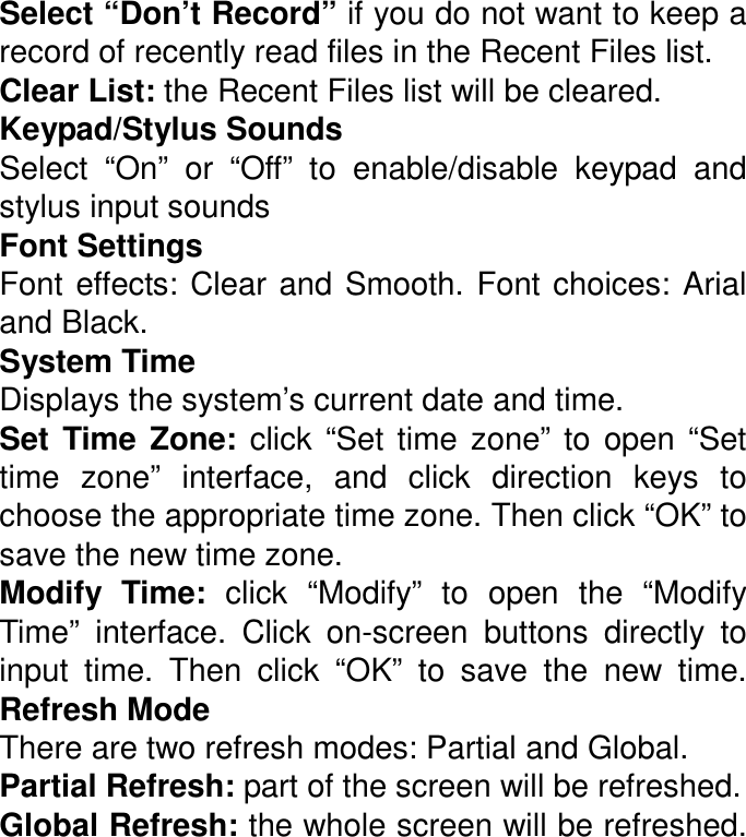 Select “Don’t Record” if you do not want to keep a record of recently read files in the Recent Files list. Clear List: the Recent Files list will be cleared. Keypad/Stylus Sounds Select  “On”  or  “Off”  to  enable/disable  keypad  and stylus input sounds Font Settings Font  effects:  Clear and  Smooth.  Font choices:  Arial and Black. System Time Displays the system’s current date and time.   Set  Time  Zone:  click  “Set  time  zone”  to  open  “Set time  zone”  interface,  and  click  direction  keys  to choose the appropriate time zone. Then click “OK” to save the new time zone.   Modify  Time:  click  “Modify”  to  open  the  “Modify Time”  interface.  Click  on-screen  buttons  directly  to input  time.  Then  click  “OK”  to  save  the  new  time. Refresh Mode There are two refresh modes: Partial and Global. Partial Refresh: part of the screen will be refreshed.  Global Refresh: the whole screen will be refreshed. 
