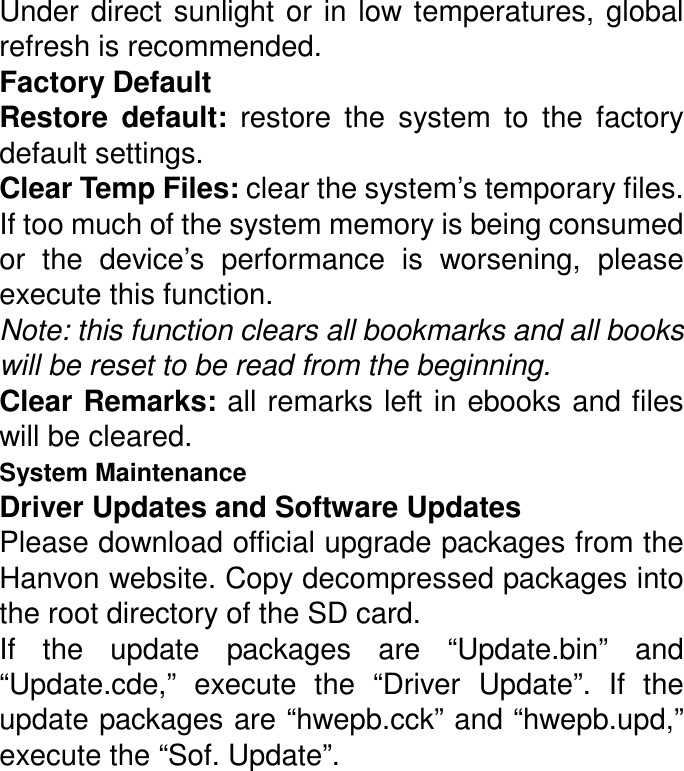 Under  direct  sunlight  or  in  low  temperatures,  global refresh is recommended. Factory Default Restore  default:  restore  the  system  to  the  factory default settings. Clear Temp Files: clear the system’s temporary files. If too much of the system memory is being consumed or  the  device’s  performance  is  worsening,  please execute this function.   Note: this function clears all bookmarks and all books will be reset to be read from the beginning. Clear Remarks: all remarks left in ebooks and files will be cleared. System Maintenance Driver Updates and Software Updates Please download official upgrade packages from the Hanvon website. Copy decompressed packages into the root directory of the SD card. If  the  update  packages  are  “Update.bin”  and “Update.cde,”  execute  the  “Driver  Update”.  If  the update packages are “hwepb.cck” and “hwepb.upd,” execute the “Sof. Update”. 