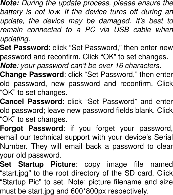Note: During the update process, please ensure the battery  is  not  low.  If  the  device  turns  off  during  an update,  the  device  may  be  damaged.  It’s  best  to remain  connected  to  a  PC  via  USB  cable  when updating. Set Password: click “Set Password,” then enter new password and reconfirm. Click “OK” to set changes. Note: your password can’t be over 16 characters. Change Password: click “Set Password,” then enter old  password,  new  password  and  reconfirm.  Click “OK” to set changes. Cancel  Password:  click  “Set  Password”  and  enter old password; leave new password fields blank. Click “OK” to set changes. Forgot  Password:  if  you  forget  your  password, email our technical support with your device’s Serial Number.  They  will  email  back  a  password  to  clear your old password. Set  Startup  Picture:  copy  image  file  named “start.jpg” to the root directory  of the SD card. Click “Startup Pic”  to set. Note: picture filename and size must be start.jpg and 600*800px respectively. 