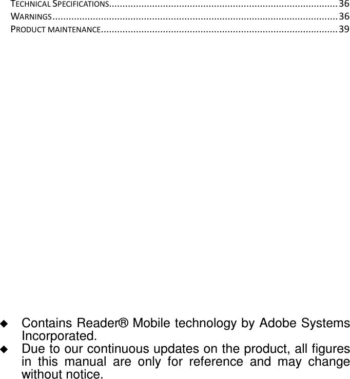 TECHNICAL SPECIFICATIONS.....................................................................................36 WARNINGS..........................................................................................................36 PRODUCT MAINTENANCE........................................................................................39                    Contains Reader® Mobile technology by Adobe Systems Incorporated.  Due to our continuous updates on the product, all figures in  this  manual  are  only  for  reference  and  may  change without notice. 