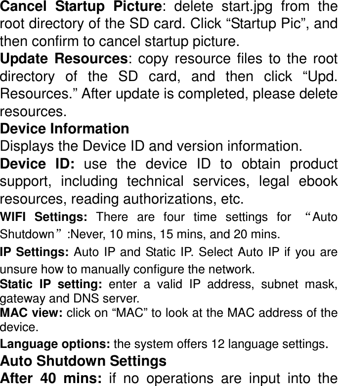 Cancel  Startup  Picture:  delete  start.jpg  from  the root directory of the SD card. Click “Startup Pic”, and then confirm to cancel startup picture.   Update  Resources:  copy  resource  files  to  the  root directory  of  the  SD  card,  and  then  click  “Upd. Resources.” After update is completed, please delete resources. Device Information   Displays the Device ID and version information. Device  ID:  use  the  device  ID  to  obtain  product support,  including  technical  services,  legal  ebook resources, reading authorizations, etc. WIFI  Settings:  There are  four  time  settings  for  “Auto Shutdown”:Never, 10 mins, 15 mins, and 20 mins. IP Settings: Auto IP and Static IP. Select Auto  IP  if  you are unsure how to manually configure the network. Static  IP  setting:  enter  a  valid  IP  address,  subnet  mask, gateway and DNS server. MAC view: click on “MAC” to look at the MAC address of the device. Language options: the system offers 12 language settings.  Auto Shutdown Settings After  40  mins:  if  no  operations  are  input  into  the 