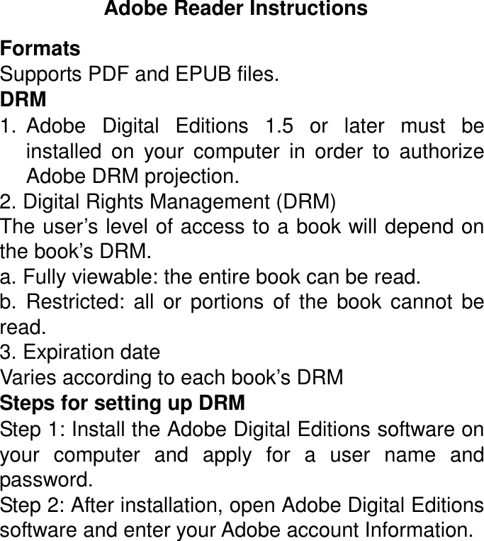 Adobe Reader Instructions Formats Supports PDF and EPUB files. DRM 1.  Adobe  Digital  Editions  1.5  or  later  must  be installed  on  your  computer  in  order  to  authorize Adobe DRM projection. 2. Digital Rights Management (DRM) The user’s level of access to a book will depend on the book’s DRM. a. Fully viewable: the entire book can be read. b.  Restricted:  all  or  portions  of  the  book  cannot  be read. 3. Expiration date Varies according to each book’s DRM Steps for setting up DRM Step 1: Install the Adobe Digital Editions software on your  computer  and  apply  for  a  user  name  and password. Step 2: After installation, open Adobe Digital Editions software and enter your Adobe account Information. 
