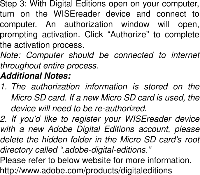 Step 3: With Digital Editions open on your computer, turn  on  the  WISEreader  device  and  connect  to computer.  An  authorization  window  will  open, prompting  activation.  Click  “Authorize”  to  complete the activation process. Note:  Computer  should  be  connected  to  internet throughout entire process. Additional Notes: 1.  The  authorization  information  is  stored  on  the Micro SD card. If a new Micro SD card is used, the device will need to be re-authorized. 2.  If  you’d  like  to  register  your  WISEreader  device with  a  new  Adobe  Digital  Editions  account,  please delete the  hidden folder in the Micro SD card’s root directory called “.adobe-digital-editions.”   Please refer to below website for more information. http://www.adobe.com/products/digitaleditions  