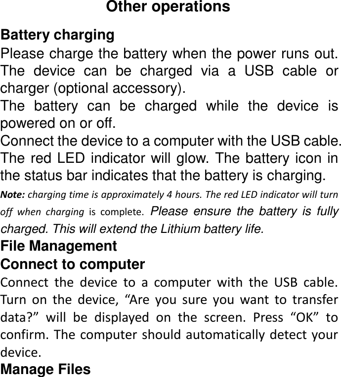 Other operations Battery charging Please charge the battery when the power runs out. The  device  can  be  charged  via  a  USB  cable  or charger (optional accessory). The  battery  can  be  charged  while  the  device  is powered on or off. Connect the device to a computer with the USB cable. The red LED indicator will glow.  The battery icon in the status bar indicates that the battery is charging. Note: charging time is approximately 4 hours. The red LED indicator will turn off  when  charging  is  complete.  Please  ensure  the  battery  is  fully charged. This will extend the Lithium battery life. File Management Connect to computer Connect  the  device  to  a  computer  with  the  USB  cable. Turn  on  the  device,  “Are  you  sure  you  want  to  transfer data?”  will  be  displayed  on  the  screen.  Press  “OK”  to confirm. The computer should automatically detect your device. Manage Files 
