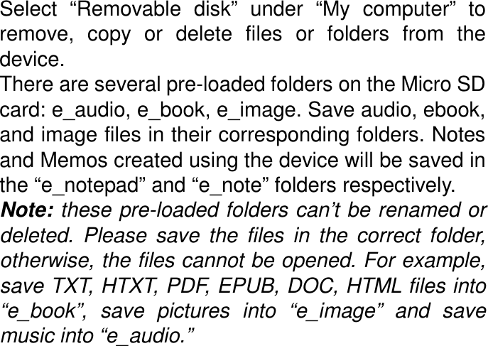 Select  “Removable  disk”  under  “My  computer”  to remove,  copy  or  delete  files  or  folders  from  the device.   There are several pre-loaded folders on the Micro SD card: e_audio, e_book, e_image. Save audio, ebook, and image files in their corresponding folders. Notes and Memos created using the device will be saved in the “e_notepad” and “e_note” folders respectively. Note: these pre-loaded folders can’t be renamed or deleted.  Please  save  the  files  in  the  correct  folder, otherwise, the files cannot be opened. For example, save TXT, HTXT, PDF, EPUB, DOC, HTML files into “e_book”,  save  pictures  into  “e_image”  and  save music into “e_audio.” 