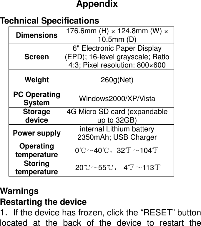 Appendix Technical Specifications Dimensions  176.6mm (H) × 124.8mm (W) × 10.5mm (D) Screen 6&quot; Electronic Paper Display (EPD); 16-level grayscale; Ratio 4:3; Pixel resolution: 800×600 Weight  260g(Net) PC Operating System  Windows2000/XP/Vista Storage device 4G Micro SD card (expandable up to 32GB) Power supply internal Lithium battery 2350mAh; USB Charger Operating temperature  0℃～40℃，32℉～104℉ Storing temperature  -20℃～55℃，-4℉～113℉  Warnings Restarting the device 1．If the device has frozen, click the “RESET” button located  at  the  back  of  the  device  to  restart  the 