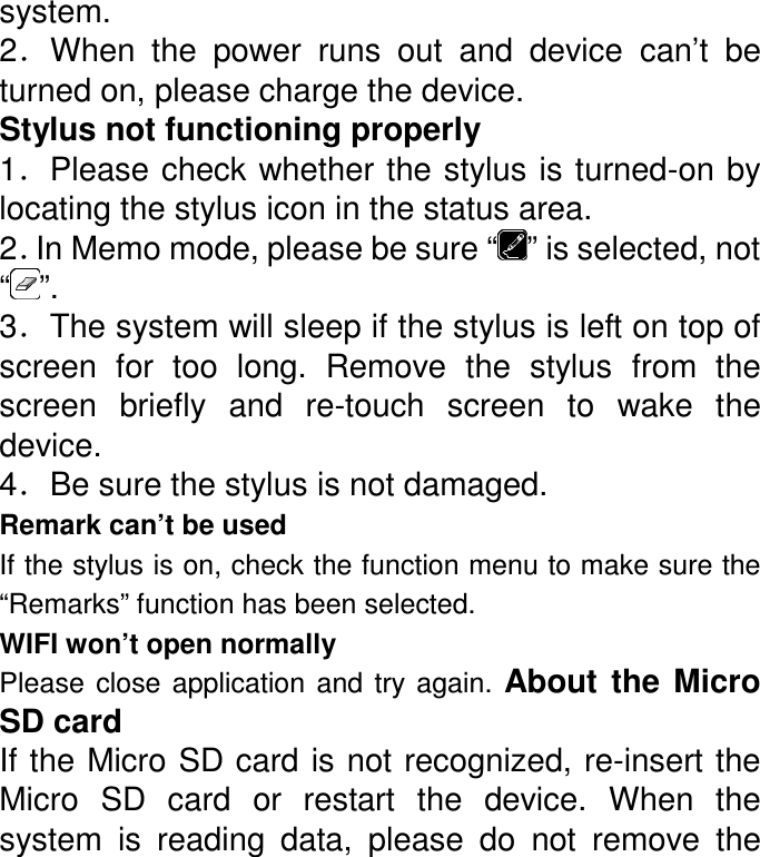 system. 2．When  the  power  runs  out  and  device  can’t  be turned on, please charge the device. Stylus not functioning properly 1．Please check whether the stylus is turned-on by locating the stylus icon in the status area. 2．In Memo mode, please be sure “ ” is selected, not “ ”. 3．The system will sleep if the stylus is left on top of screen  for  too  long.  Remove  the  stylus  from  the screen  briefly  and  re-touch  screen  to  wake  the device. 4．Be sure the stylus is not damaged. Remark can’t be used   If the stylus is on, check the function menu to make sure the “Remarks” function has been selected.   WIFI won’t open normally Please  close  application  and  try  again.  About  the  Micro SD card If the Micro SD card is not recognized, re-insert the Micro  SD  card  or  restart  the  device.  When  the system  is  reading  data,  please  do  not  remove  the 