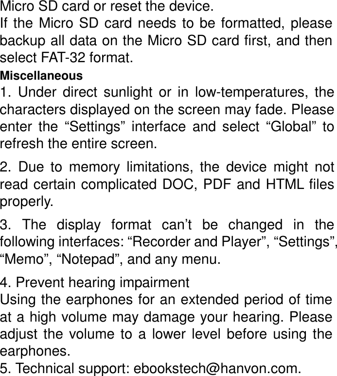 Micro SD card or reset the device. If  the  Micro  SD  card  needs  to  be  formatted,  please backup all data on the Micro SD card first, and then select FAT-32 format. Miscellaneous   1.  Under  direct  sunlight  or  in  low-temperatures,  the characters displayed on the screen may fade. Please enter  the  “Settings”  interface  and  select  “Global”  to refresh the entire screen. 2.  Due  to  memory  limitations,  the  device  might  not read certain complicated DOC, PDF and HTML files properly. 3.  The  display  format  can’t  be  changed  in  the following interfaces: “Recorder and Player”, “Settings”,“Memo”, “Notepad”, and any menu. 4. Prevent hearing impairment Using the earphones for an extended period of time at a high volume may damage your hearing. Please adjust  the  volume  to  a  lower  level  before  using  the earphones. 5. Technical support: ebookstech@hanvon.com. 