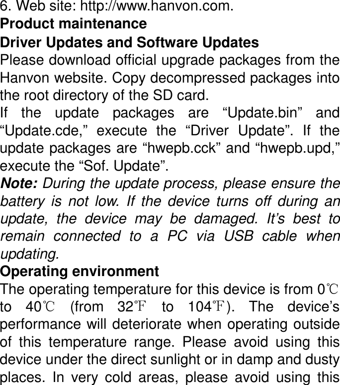 6. Web site: http://www.hanvon.com. Product maintenance Driver Updates and Software Updates Please download official upgrade packages from the Hanvon website. Copy decompressed packages into the root directory of the SD card. If  the  update  packages  are  “Update.bin”  and “Update.cde,”  execute  the  “Driver  Update”.  If  the update packages are “hwepb.cck” and “hwepb.upd,” execute the “Sof. Update”. Note: During the update process, please ensure the battery  is  not  low.  If  the  device  turns  off  during  an update,  the  device  may  be  damaged.  It’s  best  to remain  connected  to  a  PC  via  USB  cable  when updating. Operating environment The operating temperature for this device is from 0℃ to  40℃  (from  32℉  to  104℉).  The  device’s performance will deteriorate when operating outside of  this  temperature  range.  Please  avoid  using  this device under the direct sunlight or in damp and dusty places.  In  very  cold  areas,  please  avoid  using  this 