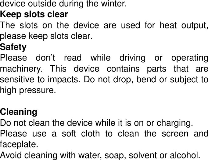 device outside during the winter. Keep slots clear   The  slots  on  the  device  are  used  for  heat  output, please keep slots clear. Safety Please  don’t  read  while  driving  or  operating machinery.  This  device  contains  parts  that  are sensitive to impacts. Do not drop, bend or subject to high pressure.  Cleaning Do not clean the device while it is on or charging.   Please  use  a  soft  cloth  to  clean  the  screen  and faceplate. Avoid cleaning with water, soap, solvent or alcohol.  
