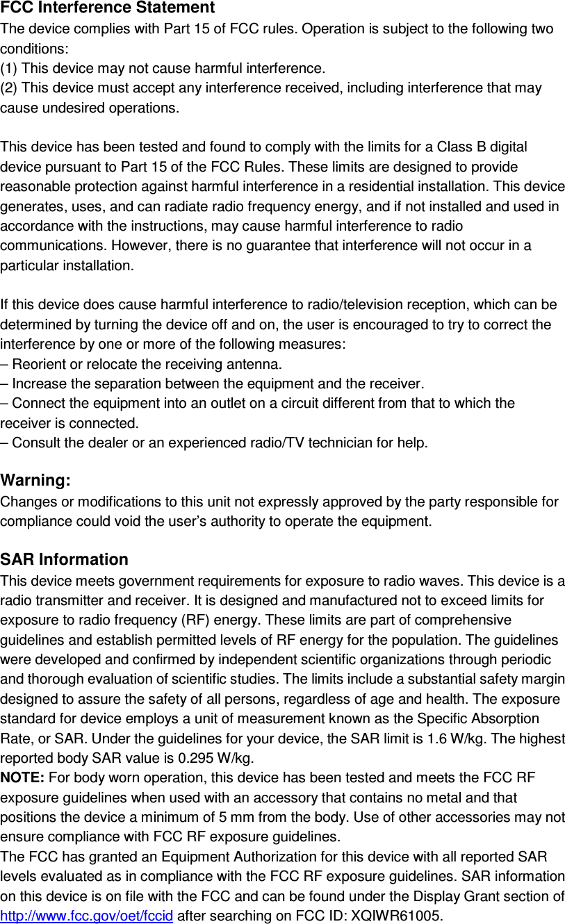 FCC Interference Statement The device complies with Part 15 of FCC rules. Operation is subject to the following two conditions: (1) This device may not cause harmful interference. (2) This device must accept any interference received, including interference that may cause undesired operations.  This device has been tested and found to comply with the limits for a Class B digital device pursuant to Part 15 of the FCC Rules. These limits are designed to provide reasonable protection against harmful interference in a residential installation. This device generates, uses, and can radiate radio frequency energy, and if not installed and used in accordance with the instructions, may cause harmful interference to radio communications. However, there is no guarantee that interference will not occur in a particular installation.  If this device does cause harmful interference to radio/television reception, which can be determined by turning the device off and on, the user is encouraged to try to correct the interference by one or more of the following measures: – Reorient or relocate the receiving antenna. – Increase the separation between the equipment and the receiver. – Connect the equipment into an outlet on a circuit different from that to which the receiver is connected. – Consult the dealer or an experienced radio/TV technician for help.  Warning: Changes or modifications to this unit not expressly approved by the party responsible for compliance could void the user’s authority to operate the equipment.  SAR Information This device meets government requirements for exposure to radio waves. This device is a radio transmitter and receiver. It is designed and manufactured not to exceed limits for exposure to radio frequency (RF) energy. These limits are part of comprehensive guidelines and establish permitted levels of RF energy for the population. The guidelines were developed and confirmed by independent scientific organizations through periodic and thorough evaluation of scientific studies. The limits include a substantial safety margin designed to assure the safety of all persons, regardless of age and health. The exposure standard for device employs a unit of measurement known as the Specific Absorption Rate, or SAR. Under the guidelines for your device, the SAR limit is 1.6 W/kg. The highest reported body SAR value is 0.295 W/kg. NOTE: For body worn operation, this device has been tested and meets the FCC RF exposure guidelines when used with an accessory that contains no metal and that positions the device a minimum of 5 mm from the body. Use of other accessories may not ensure compliance with FCC RF exposure guidelines. The FCC has granted an Equipment Authorization for this device with all reported SAR levels evaluated as in compliance with the FCC RF exposure guidelines. SAR information on this device is on file with the FCC and can be found under the Display Grant section of http://www.fcc.gov/oet/fccid after searching on FCC ID: XQIWR61005. 