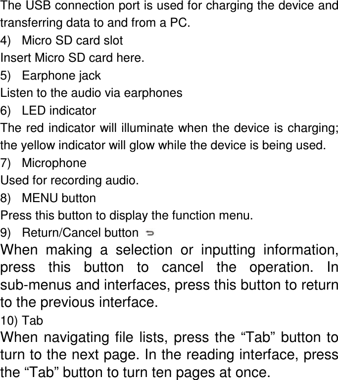 The USB connection port is used for charging the device and transferring data to and from a PC. 4)  Micro SD card slot Insert Micro SD card here. 5)  Earphone jack Listen to the audio via earphones 6)  LED indicator The red indicator will illuminate when the device is charging; the yellow indicator will glow while the device is being used. 7)  Microphone Used for recording audio. 8)  MENU button Press this button to display the function menu.   9)  Return/Cancel button   When  making  a  selection  or  inputting  information, press  this  button  to  cancel  the  operation.  In sub-menus and interfaces, press this button to return to the previous interface. 10) Tab When navigating file lists, press  the  “Tab” button to turn to the next page. In the reading interface, press the “Tab” button to turn ten pages at once. 