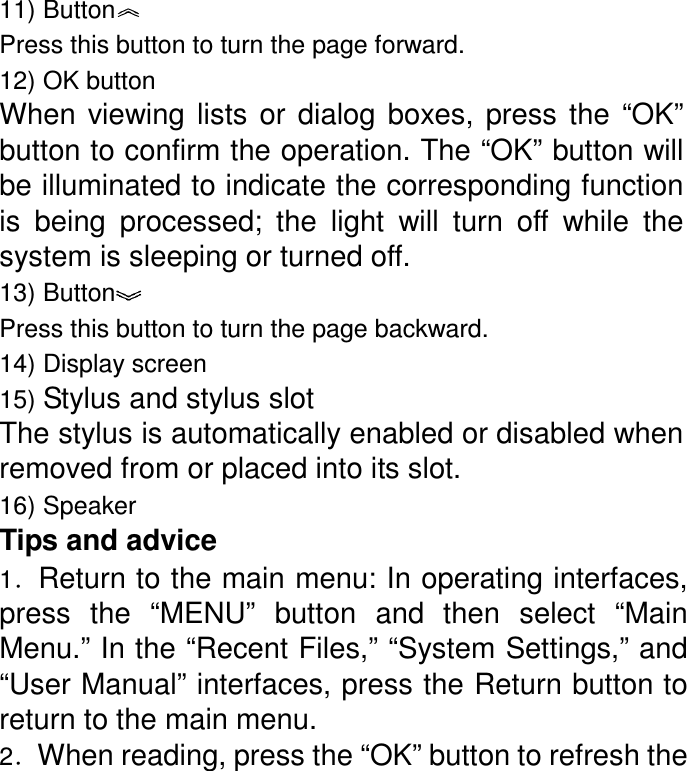 11) Button  Press this button to turn the page forward. 12) OK button When  viewing  lists  or  dialog  boxes,  press  the  “OK” button to confirm the operation. The “OK” button will be illuminated to indicate the corresponding function is  being  processed;  the  light  will  turn  off  while  the system is sleeping or turned off. 13) Button  Press this button to turn the page backward. 14) Display screen 15) Stylus and stylus slot The stylus is automatically enabled or disabled when removed from or placed into its slot. 16) Speaker Tips and advice 1．Return to the main menu: In operating interfaces, press  the  “MENU”  button  and  then  select  “Main Menu.” In the “Recent Files,” “System Settings,” and “User Manual” interfaces, press the Return button to return to the main menu.   2．When reading, press the “OK” button to refresh the 