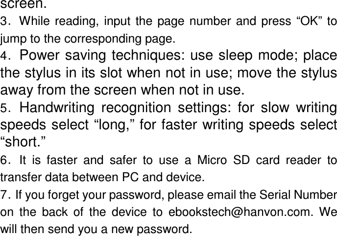 screen. 3．While  reading,  input  the  page number and  press  “OK” to jump to the corresponding page. 4．Power saving techniques: use sleep mode; place the stylus in its slot when not in use; move the stylus away from the screen when not in use. 5．Handwriting  recognition  settings:  for slow  writing speeds select “long,” for faster writing speeds select “short.” 6．It  is  faster  and  safer  to  use  a  Micro  SD  card  reader  to transfer data between PC and device. 7．If you forget your password, please email the Serial Number on  the  back  of  the  device  to  ebookstech@hanvon.com.  We will then send you a new password. 